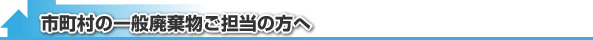 市町村の一般廃棄物ご担当の方へ